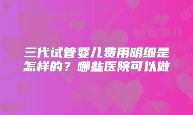 三代试管婴儿费用明细是怎样的？哪些医院可以做