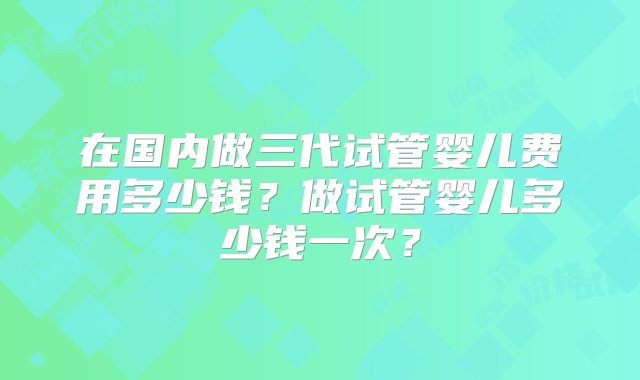 在国内做三代试管婴儿费用多少钱？做试管婴儿多少钱一次？