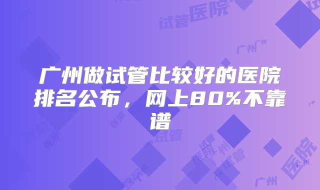 广州做试管比较好的医院排名公布，网上80%不靠谱