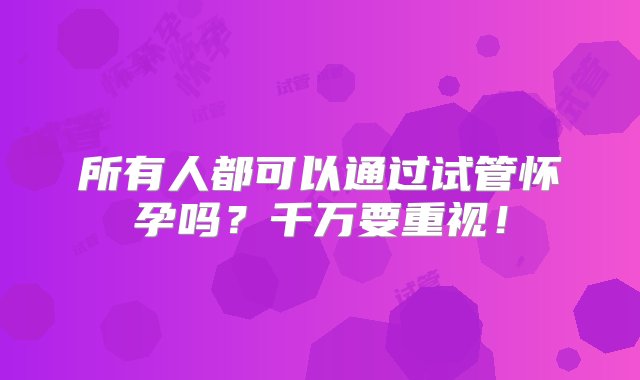 所有人都可以通过试管怀孕吗？千万要重视！