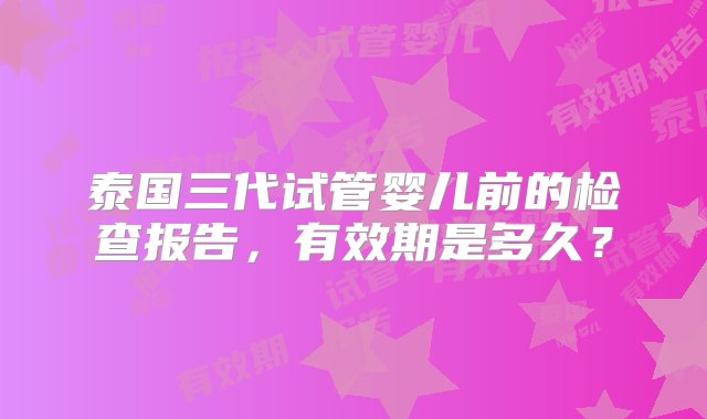 泰国三代试管婴儿前的检查报告，有效期是多久？