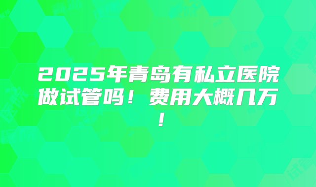 2025年青岛有私立医院做试管吗！费用大概几万！