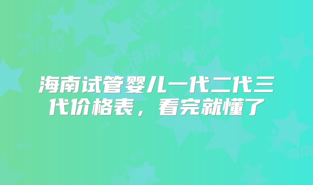 海南试管婴儿一代二代三代价格表，看完就懂了