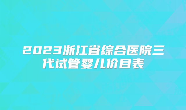 2023浙江省综合医院三代试管婴儿价目表