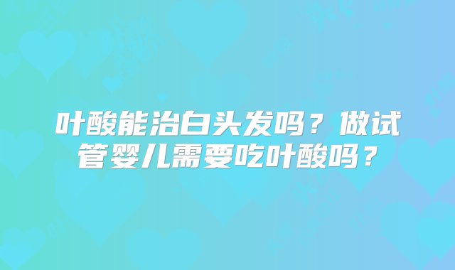 叶酸能治白头发吗？做试管婴儿需要吃叶酸吗？