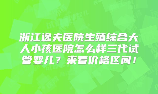 浙江逸夫医院生殖综合大人小孩医院怎么样三代试管婴儿？来看价格区间！