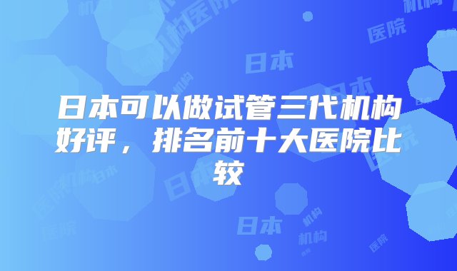 日本可以做试管三代机构好评，排名前十大医院比较