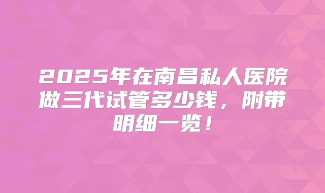 2025年在南昌私人医院做三代试管多少钱，附带明细一览！