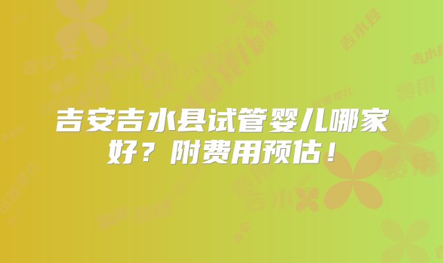 吉安吉水县试管婴儿哪家好？附费用预估！