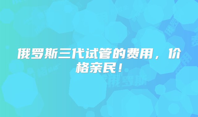 俄罗斯三代试管的费用，价格亲民！