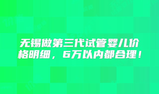 无锡做第三代试管婴儿价格明细，6万以内都合理！