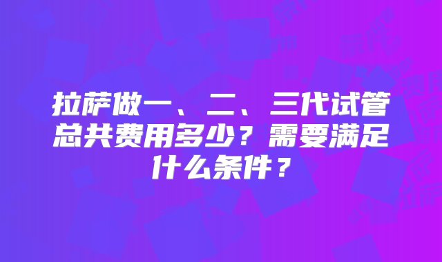 拉萨做一、二、三代试管总共费用多少？需要满足什么条件？