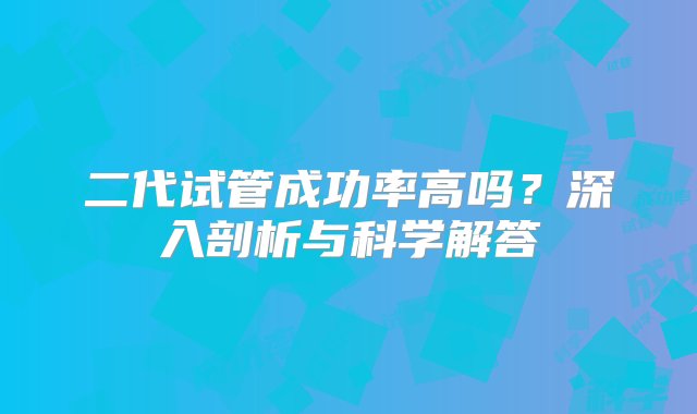 二代试管成功率高吗？深入剖析与科学解答