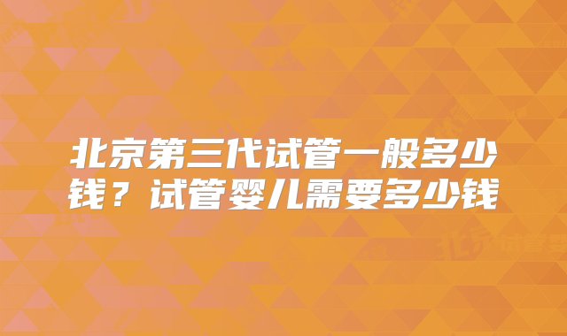 北京第三代试管一般多少钱？试管婴儿需要多少钱