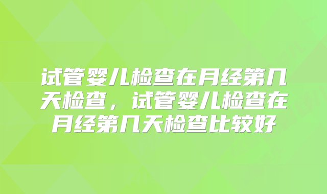 试管婴儿检查在月经第几天检查，试管婴儿检查在月经第几天检查比较好