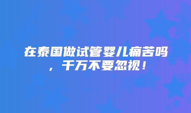 在泰国做试管婴儿痛苦吗，千万不要忽视！