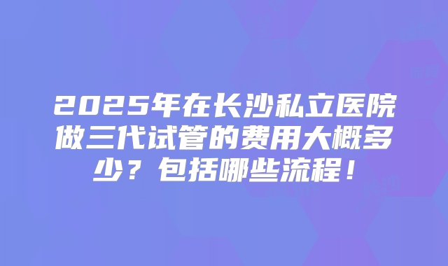 2025年在长沙私立医院做三代试管的费用大概多少？包括哪些流程！