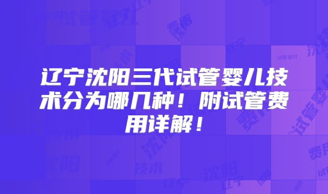 辽宁沈阳三代试管婴儿技术分为哪几种！附试管费用详解！