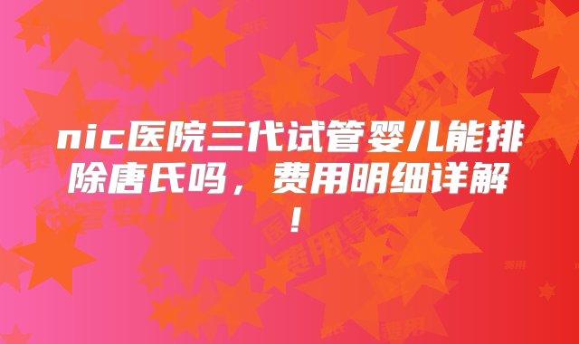 nic医院三代试管婴儿能排除唐氏吗，费用明细详解！