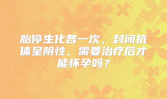 胎停生化各一次，封闭抗体呈阴性，需要治疗后才能怀孕吗？