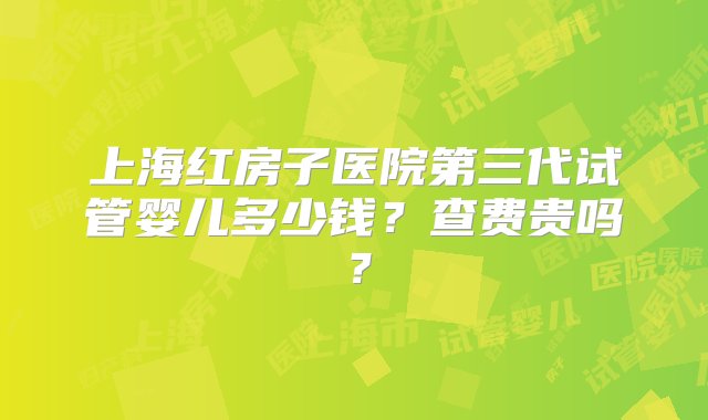 上海红房子医院第三代试管婴儿多少钱？查费贵吗？