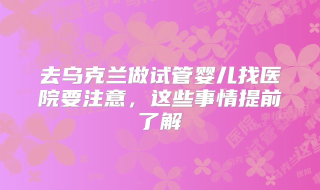 去乌克兰做试管婴儿找医院要注意，这些事情提前了解