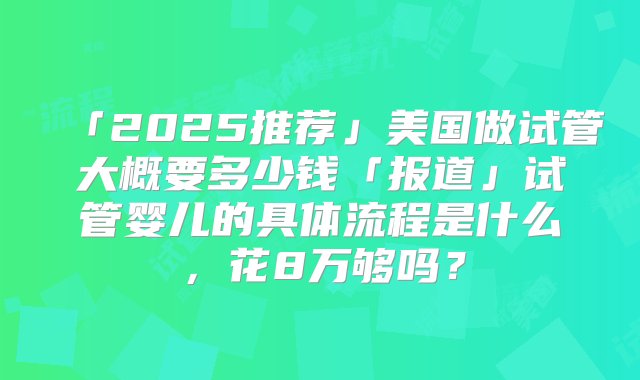 「2025推荐」美国做试管大概要多少钱「报道」试管婴儿的具体流程是什么，花8万够吗？