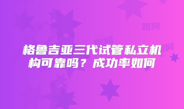 格鲁吉亚三代试管私立机构可靠吗？成功率如何