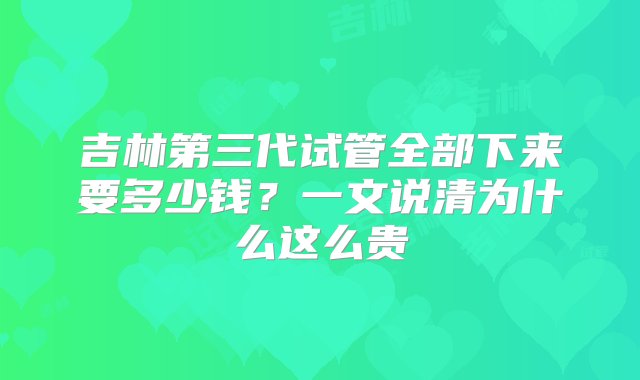 吉林第三代试管全部下来要多少钱？一文说清为什么这么贵