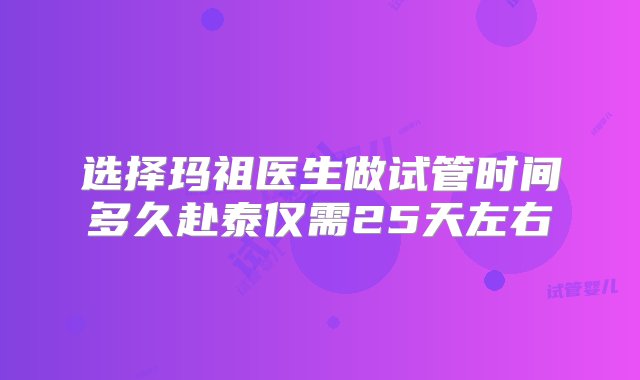 选择玛祖医生做试管时间多久赴泰仅需25天左右