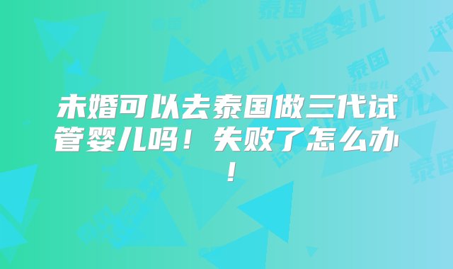 未婚可以去泰国做三代试管婴儿吗！失败了怎么办！