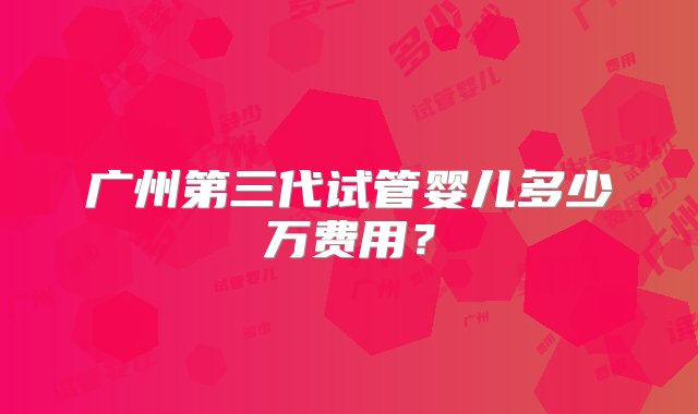 广州第三代试管婴儿多少万费用？