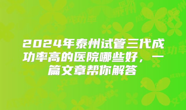 2024年泰州试管三代成功率高的医院哪些好，一篇文章帮你解答