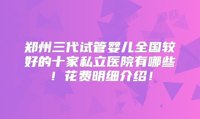 郑州三代试管婴儿全国较好的十家私立医院有哪些！花费明细介绍！