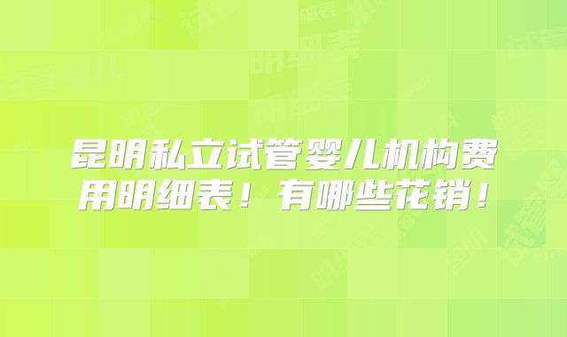 昆明私立试管婴儿机构费用明细表！有哪些花销！