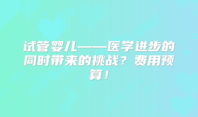 试管婴儿——医学进步的同时带来的挑战？费用预算！