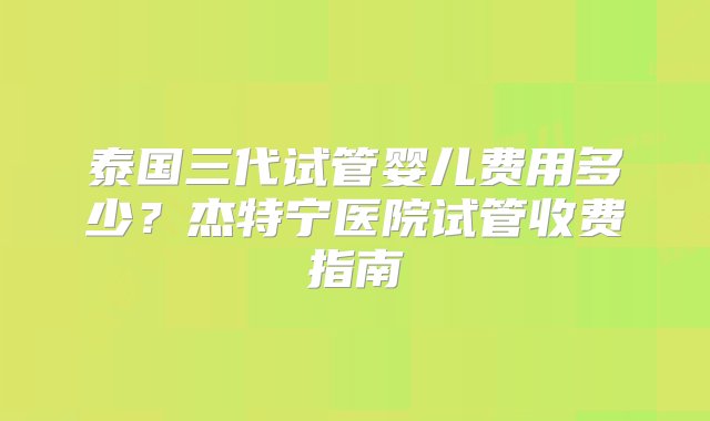 泰国三代试管婴儿费用多少？杰特宁医院试管收费指南