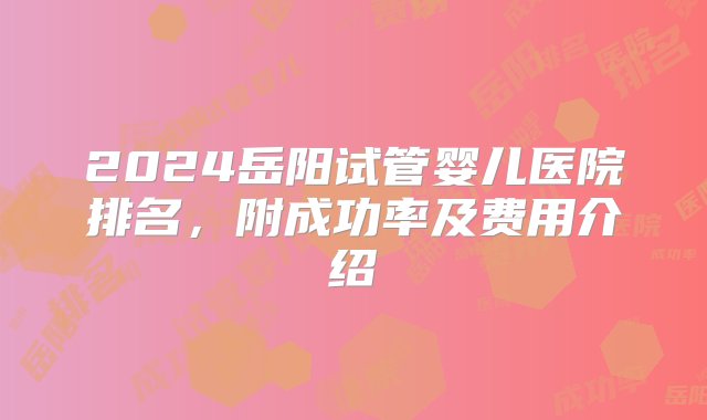 2024岳阳试管婴儿医院排名，附成功率及费用介绍