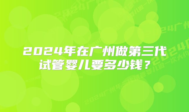 2024年在广州做第三代试管婴儿要多少钱？