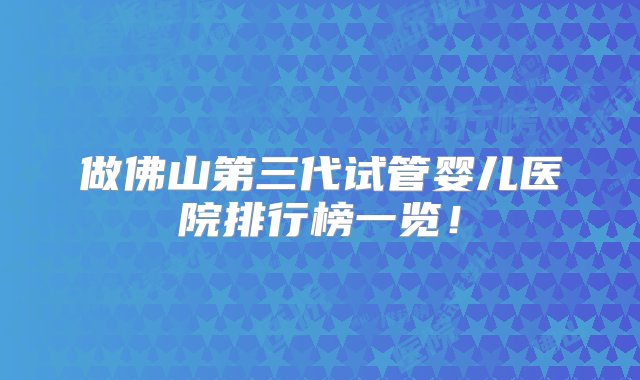 做佛山第三代试管婴儿医院排行榜一览！