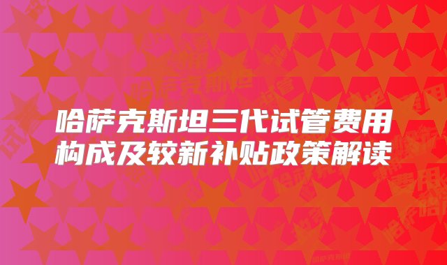 哈萨克斯坦三代试管费用构成及较新补贴政策解读