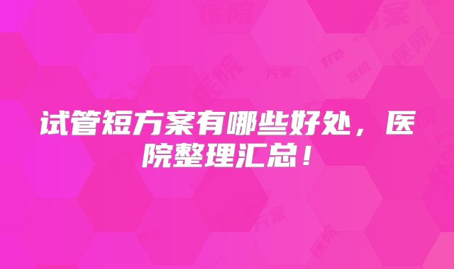 试管短方案有哪些好处，医院整理汇总！