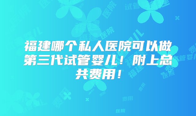 福建哪个私人医院可以做第三代试管婴儿！附上总共费用！