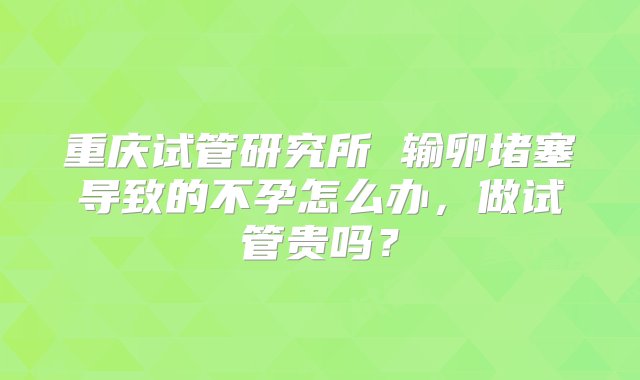 重庆试管研究所 输卵堵塞导致的不孕怎么办，做试管贵吗？