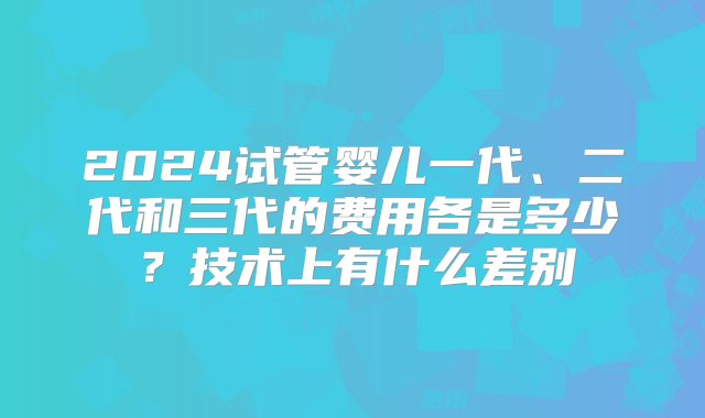 2024试管婴儿一代、二代和三代的费用各是多少？技术上有什么差别