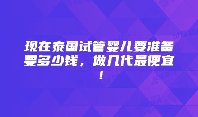 现在泰国试管婴儿要准备要多少钱，做几代最便宜！