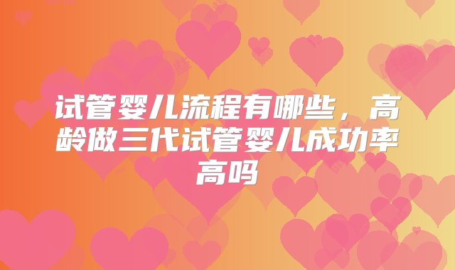 试管婴儿流程有哪些，高龄做三代试管婴儿成功率高吗