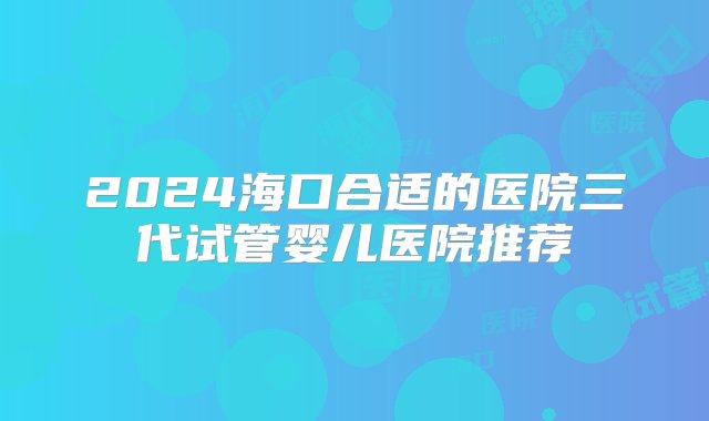 2024海口合适的医院三代试管婴儿医院推荐