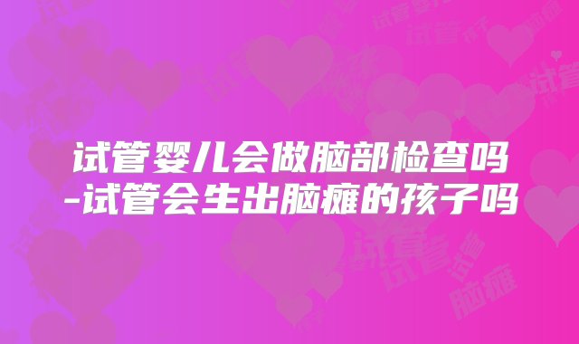 试管婴儿会做脑部检查吗-试管会生出脑瘫的孩子吗