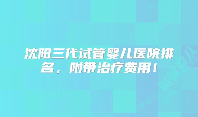 沈阳三代试管婴儿医院排名，附带治疗费用！